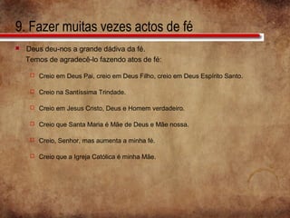 9. Fazer muitas vezes actos de fé
 Deus deu-nos a grande dádiva da fé.
Temos de agradecê-lo fazendo atos de fé:
 Creio em Deus Pai, creio em Deus Filho, creio em Deus Espírito Santo.
 Creio na Santíssima Trindade.
 Creio em Jesus Cristo, Deus e Homem verdadeiro.
 Creio que Santa Maria é Mãe de Deus e Mãe nossa.
 Creio, Senhor, mas aumenta a minha fé.
 Creio que a Igreja Católica é minha Mãe.
 