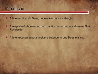 Introdução
 A fé é um dom de Deus, necessário para a salvação.
 A resposta do homem ao dom da fé: crer no que nos disse na Sua
Revelação.
 A fé é necessária para aceitar e entender o que Deus ensina.
 