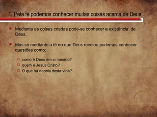1. Pela fé podemos conhecer muitas coisas acerca de Deus
 Mediante as coisas criadas pode-se conhecer a existência de
Deus.
 Mas só mediante a fé no que Deus revelou podemos conhecer
questões como:
 como é Deus em si mesmo?
 quem é Jesus Cristo?
 O que há depois desta vida?
 