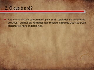 2. O que é a fé?
 A fé é uma virtude sobrenatural pela qual - apoiados na autoridade
de Deus - cremos as verdades que revelou, sabendo que não pode
enganar-se nem enganar-nos.
 