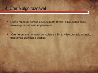 4. Crer é algo razoável
 Crer é razoável porque é Deus quem revela, e Deus não pode
nem enganar-se nem enganar-nos.
 “Crer” é um ato humano, consciente e livre. Não contradiz a razão,
mas antes dignifica a pessoa.
 