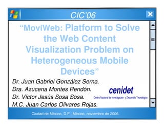 CIC’06
“MoviWeb: Platform to Solve
the Web Content
Visualization Problem on
Heterogeneous Mobile
Devices”
Dr. Juan Gabriel González Serna.
Dra. Azucena Montes Rendón.
Dr. Víctor Jesús Sosa Sosa.
M.C. Juan Carlos Olivares Rojas.
Ciudad de México, D.F., México, noviembre de 2006.
 