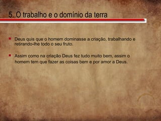 5. O trabalho e o domínio da terra
 Deus quis que o homem dominasse a criação, trabalhando e
retirando-lhe todo o seu fruto.
 Assim como na criação Deus fez tudo muito bem, assim o
homem tem que fazer as coisas bem e por amor a Deus.
 