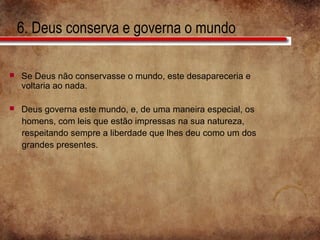 6. Deus conserva e governa o mundo
 Se Deus não conservasse o mundo, este desapareceria e
voltaria ao nada.
 Deus governa este mundo, e, de uma maneira especial, os
homens, com leis que estão impressas na sua natureza,
respeitando sempre a liberdade que lhes deu como um dos
grandes presentes.
 
