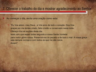 7. Oferecer o trabalho do dia e mostrar agradecimento ao Senhor
 Ao começar o dia, recita uma oração como esta:
 “Eu Vos adoro, meu Deus , e Vos amo de todo o coração. Dou-Vos
graças por me terdes criado, feito cristão e conservado nesta noite.
Ofereço-Vos as acções deste dia:
fazei com que sejam todas segundo a vossa Santa Vontade
para maior glória vossa. Preservai-me do pecado e de todo o mal. A vossa graça
seja sempre comigo e com todos os que me são caros.
Amem".
 