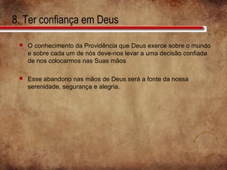 8. Ter confiança em Deus
 O conhecimento da Providência que Deus exerce sobre o mundo
e sobre cada um de nós deve-nos levar a uma decisão confiada
de nos colocarmos nas Suas mãos
.
 Esse abandono nas mãos de Deus será a fonte da nossa
serenidade, segurança e alegria.
 