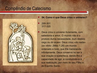 Compêndio de Catecismo
 54. Como é que Deus criou o universo?
 295-301
317-320
 Deus criou o universo livremente, com
sabedoria e amor. O mundo não é o
produto duma necessidade, dum destino
cego ou do acaso. Deus criou «do nada»
(ex nihilo: 2Mac 7,28) um mundo
ordenado e bom, que Ele transcende
infinitamente. Deus conserva no ser a
sua criação e sustenta-a, dando-lhe a
capacidade de agir, e conduzindo-a à
sua realização, por meio do seu Filho e
do Espírito Santo.
 
