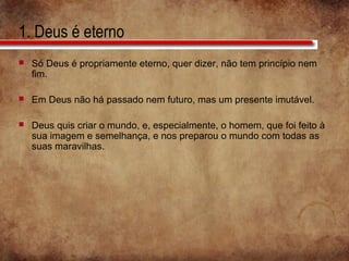 1. Deus é eterno
 Só Deus é propriamente eterno, quer dizer, não tem princípio nem
fim.
 Em Deus não há passado nem futuro, mas um presente imutável.
 Deus quis criar o mundo, e, especialmente, o homem, que foi feito à
sua imagem e semelhança, e nos preparou o mundo com todas as
suas maravilhas.
 