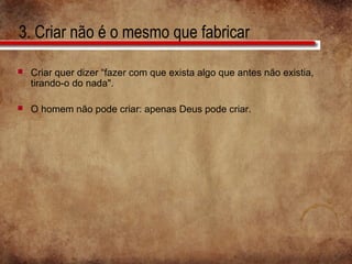 3. Criar não é o mesmo que fabricar
 Criar quer dizer “fazer com que exista algo que antes não existia,
tirando-o do nada".
 O homem não pode criar: apenas Deus pode criar.
 