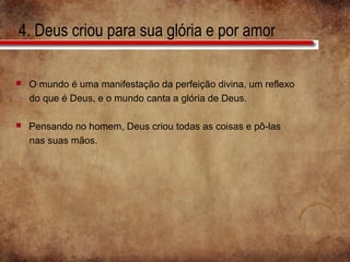 4. Deus criou para sua glória e por amor
 O mundo é uma manifestação da perfeição divina, um reflexo
do que é Deus, e o mundo canta a glória de Deus.
 Pensando no homem, Deus criou todas as coisas e pô-las
nas suas mãos.
 