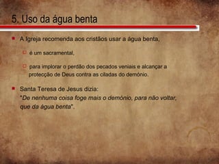 5. Uso da água benta
 A Igreja recomenda aos cristãos usar a água benta,
 é um sacramental,
 para implorar o perdão dos pecados veniais e alcançar a
protecção de Deus contra as ciladas do demónio.
 Santa Teresa de Jesus dizia:
"De nenhuma coisa foge mais o demónio, para não voltar,
que da água benta".
 