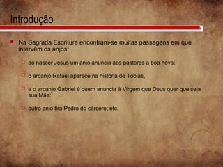 Introdução
 Na Sagrada Escritura encontram-se muitas passagens em que
intervêm os anjos:
 ao nascer Jesus um anjo anuncia aos pastores a boa nova;
 o arcanjo Rafael aparece na história de Tobias,
 e o arcanjo Gabriel é quem anuncia à Virgem que Deus quer que seja
sua Mãe;
 outro anjo tira Pedro do cárcere; etc.
 