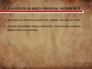 1. A existência de anjos e demónios, verdade de fé
 Os anjos e os demónios existem de verdade, não são um conto.
 Cremos que existem anjos e demónios – tal como nós existimos –
porque Deus no-lo revelou.
 
