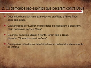2. Os demónios são espíritos que pecaram contra Deus
 Deus criou bons por natureza todos os espíritos, e fê-los filhos
seus pela graça.
 Capitaneados por Lúcifer, muitos deles se rebelaram e disseram:
"Não queremos servir a Deus".
 Os anjos, com São Miguel à frente, foram fiéis a Deus,
dizendo: "Queremos servir a Deus".
 Os espíritos rebeldes ou demónios foram condenados eternamente
ao inferno.
 