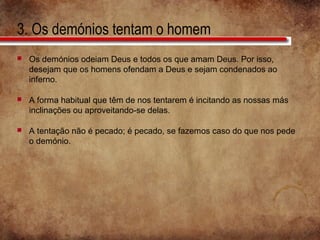3. Os demónios tentam o homem
 Os demónios odeiam Deus e todos os que amam Deus. Por isso,
desejam que os homens ofendam a Deus e sejam condenados ao
inferno.
 A forma habitual que têm de nos tentarem é incitando as nossas más
inclinações ou aproveitando-se delas.
 A tentação não é pecado; é pecado, se fazemos caso do que nos pede
o demónio.
 