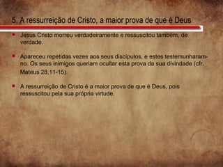 5. A ressurreição de Cristo, a maior prova de que é Deus
 Jesus Cristo morreu verdadeiramente e ressuscitou também, de
verdade.
 Apareceu repetidas vezes aos seus discípulos, e estes testemunharam-
no. Os seus inimigos queriam ocultar esta prova da sua divindade (cfr.
Mateus 28,11-15).
 A ressurreição de Cristo é a maior prova de que é Deus, pois
ressuscitou pela sua própria virtude.
 
