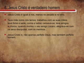 6. Jesus Cristo é verdadeiro homem
 Jesus Cristo é igual a nós, menos no pecado e no erro.
 Teve mãe como nós temos; trabalhou com as suas mãos;
teve fome e sede, comia e bebia; cansava-se; teve amigos
e chorou, quando morreu o seu amigo Lázaro; alegrava-se com
os seus discípulos, com os meninos...
 Jesus Cristo é, não apenas perfeito Deus, mas também perfeito
homem.
 