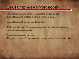 7. Jesus Cristo vive e é nosso modelo
 Jesus Cristo venceu a morte, ressuscitou e subiu ao céu.
Como Deus, está em toda a parte e tudo vê e ouve.
 Jesus Cristo está no céu e na Eucaristia.
 Podemos falar com Ele: escuta-nos e fala-nos, não com palavras,
mas sim ao nosso coração.
 Temos que aprender de Jesus.
Ele próprio disse: “Eu sou o caminho, a verdade e a vida“ (João 14,6).
 