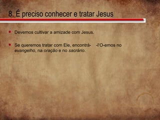 8. É preciso conhecer e tratar Jesus
 Devemos cultivar a amizade com Jesus.
 Se queremos tratar com Ele, encontrá- -l’O-emos no
evangelho, na oração e no sacrário.
 