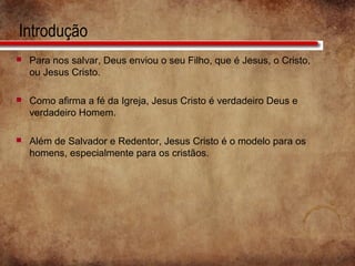 Introdução
 Para nos salvar, Deus enviou o seu Filho, que é Jesus, o Cristo,
ou Jesus Cristo.
 Como afirma a fé da Igreja, Jesus Cristo é verdadeiro Deus e
verdadeiro Homem.
 Além de Salvador e Redentor, Jesus Cristo é o modelo para os
homens, especialmente para os cristãos.
 