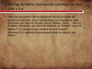 2. Ao longo da história, Deus recorda a promessa que fez a
Adão e Eva
 Para que os homens não se esqueçam de que ia enviar ao
mundo um Salvador, Deus recorda-lhes, com frequência, essa
promessa, por meio de Abraão, Jacob, Moisés, David... . São os
Profetas, sobretudo, que falam do Messias, do Salvador que virá:
Isaías (7,14) proclama que nascerá de uma "virgem";
Miqueias (5,2) assinala inclusivamente onde vai nascer: em
Belém.
 