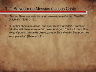 3. O Salvador ou Messias é Jesus Cristo
 “Porque Deus amou de tal modo o mundo que lhe deu Seu Filho
Unigénito" (João 3,16).
 O Senhor chama-se Jesus, que quer dizer "Salvador". O arcanjo
São Gabriel disse assim a São José: A Virgem "dará à luz um filho,
ao qual porás o nome de Jesus, porque Ele salvará o Seu povo dos
seus pecados" (Mateus 1,21).
 
