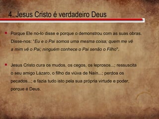 4. Jesus Cristo é verdadeiro Deus
 Porque Ele no-lo disse e porque o demonstrou com as suas obras.
Disse-nos: “Eu e o Pai somos uma mesma coisa; quem me vê
a mim vê o Pai; ninguém conhece o Pai senão o Filho".
 Jesus Cristo cura os mudos, os cegos, os leprosos...; ressuscita
o seu amigo Lázaro, o filho da viúva de Naín...; perdoa os
pecados...; e fazia tudo isto pela sua própria virtude e poder,
porque é Deus.
 