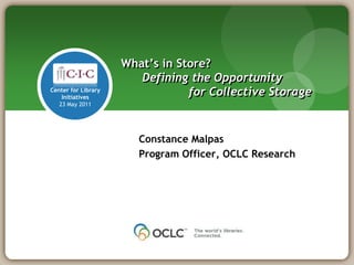 What‟s in Store?
                        Defining the Opportunity
Center for Library
    Initiatives
                                 for Collective Storage
   23 May 2011




                        Constance Malpas
                        Program Officer, OCLC Research
 