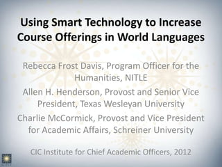 Using Smart Technology to Increase
Course Offerings in World Languages

 Rebecca Frost Davis, Program Officer for the
              Humanities, NITLE
 Allen H. Henderson, Provost and Senior Vice
     President, Texas Wesleyan University
Charlie McCormick, Provost and Vice President
  for Academic Affairs, Schreiner University

   CIC Institute for Chief Academic Officers, 2012
 