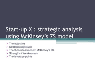 Start-up X : strategic analysis
using McKinsey’s 7S model
 The objective
 Strategic objectives
 The theoretical model : McKinsey’s 7S
 Strengths / Weaknesses
 The leverage points
 