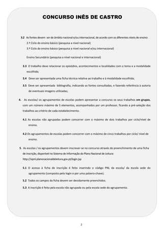 2 
3.2 As fontes devem ser de âmbito nacional e/ou internacional, de acordo com os diferentes níveis de ensino: 
2.º Ciclo do ensino básico (pesquisa a nível nacional) 
3.º Ciclo do ensino básico (pesquisa a nível nacional e/ou internacional) 
Ensino Secundário (pesquisa a nível nacional e internacional) 
3.3 O trabalho deve relacionar os episódios, acontecimentos e localidades com o tema e a modalidade 
escolhida; 
3.4 Deve ser apresentada uma ficha técnica relativa ao trabalho e à modalidade escolhida; 
3.5 Deve ser apresentada bibliografia, indicando as fontes consultadas, e fazendo referência à autoria 
de eventuais imagens utilizadas; 
4. As escolas/ os agrupamentos de escolas podem apresentar a concurso os seus trabalhos em grupos, 
com um número máximo de 5 elementos, acompanhados por um professor, ficando a pré-seleção dos 
trabalhos ao critério de cada estabelecimento. 
4.1 As escolas não agrupadas podem concorrer com o máximo de dois trabalhos por ciclo/nível de 
ensino. 
4.2 Os agrupamentos de escolas podem concorrer com o máximo de cinco trabalhos por ciclo/ nível de 
ensino. 
5. As escolas / os agrupamentos devem inscrever-se no concurso através do preenchimento de uma ficha 
de inscrição, disponível no Sistema de Informação do Plano Nacional de Leitura: 
http://sipnl.planonacionaldeleitura.gov.pt/login.jsp 
5.1 O acesso à ficha de inscrição é feito inserindo o código PNL da escola/ da escola sede do 
agrupamento (composto pelo login e por uma palavra-chave). 
5.2 Todos os campos da ficha devem ser devidamente preenchidos. 
5.3 A inscrição é feita pela escola não agrupada ou pela escola sede do agrupamento. 
CONCURSO INÊS DE CASTRO 
 