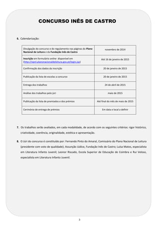 3 
6. Calendarização: 
Divulgação do concurso e do regulamento nas páginas do Plano Nacional de Leitura e da Fundação Inês de Castro 
novembro de 2014 
Inscrição em formulário online disponível em (http://sipnl.planonacionaldeleitura.gov.pt/login.jsp) 
Até 16 de janeiro de 2015 
Confirmação dos dados da inscrição 
20 de janeiro de 2015 
Publicação da lista de escolas a concurso 
20 de janeiro de 2015 
Entrega dos trabalhos 
24 de abril de 2015 
Análise dos trabalhos pelo júri 
maio de 2015 
Publicação da lista de premiados e dos prémios 
Até final do mês de maio de 2015 
Cerimónia de entrega de prémios 
Em data e local a definir 
7. Os trabalhos serão avaliados, em cada modalidade, de acordo com os seguintes critérios: rigor histórico, criatividade, coerência, originalidade, estética e apresentação. 
8. O Júri do concurso é constituído por: Fernando Pinto do Amaral, Comissário do Plano Nacional de Leitura (presidente com voto de qualidade); Assunção Júdice, Fundação Inês de Castro; Luísa Matos, especialista em Literatura Infanto Juvenil; Leonor Riscado, Escola Superior de Educação de Coimbra e Rui Veloso, especialista em Literatura Infanto Juvenil. 
CONCURSO INÊS DE CASTRO  