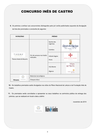 4 
9. Os prémios a atribuir aos concorrentes distinguidos pelo júri serão publicitados aquando da divulgação da lista dos premiados e constarão do seguinte: 
PATROCÍNIO 
PRÉMIO 
Thema Hotels & Resorts 
Fim de semana nos hotéis indicados 
Quinta das Lágrimas 
Coimbra 
Infante Sagres 
Porto 
 Vila Monte 
 Algarve 
YDreams 
Materiais tecnológicos 
Cheques-disco 
10. Os trabalhos premiados serão divulgados nos sítios do Plano Nacional de Leitura e da Fundação Inês de Castro. 
11. Os premiados serão convidados a apresentar os seus trabalhos na cerimónia pública de entrega dos prémios, que se realizará em local e data a definir. 
novembro de 2014 
CONCURSO INÊS DE CASTRO 