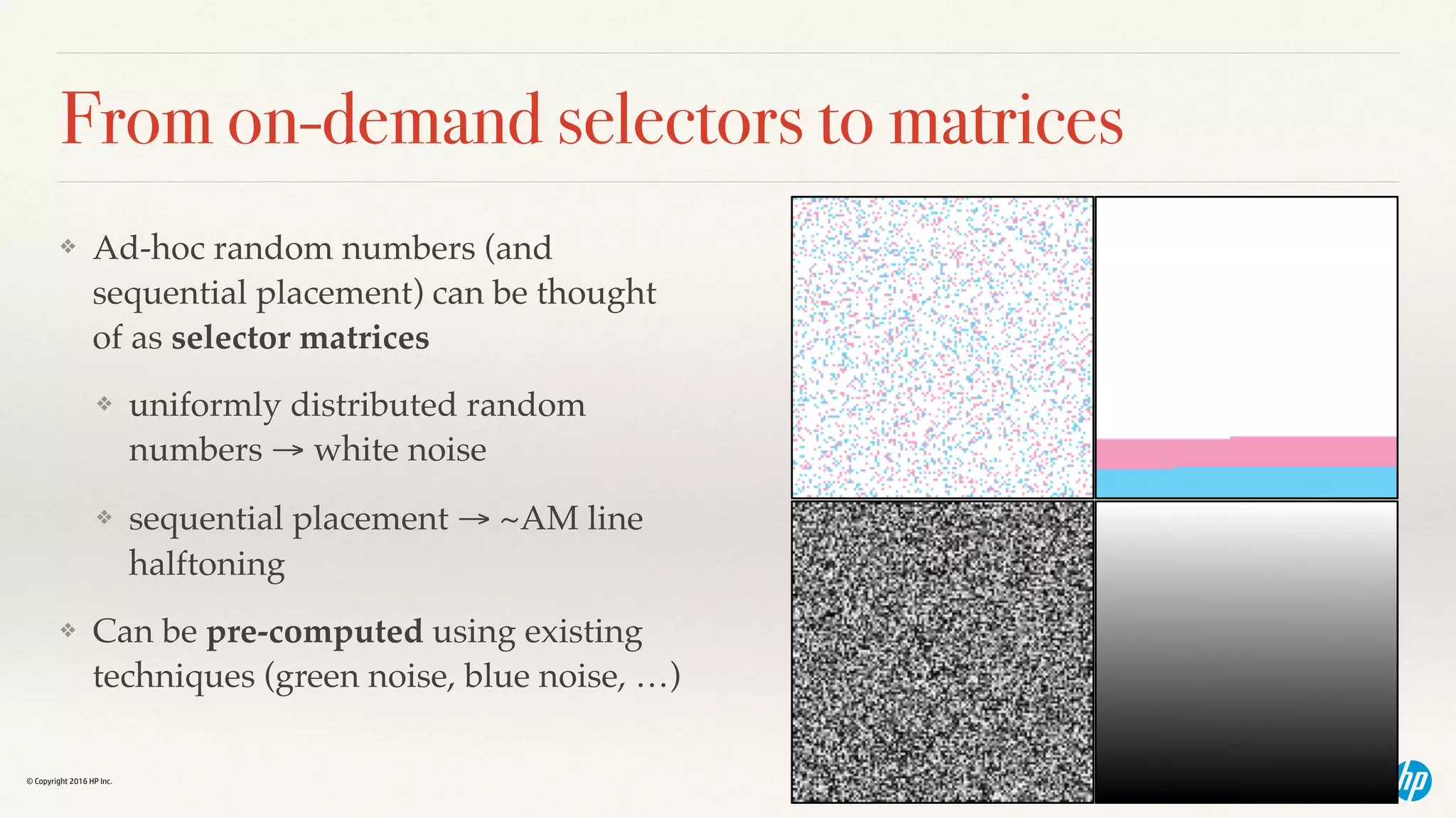 © Copyright 2016 HP Inc.
From on-demand selectors to matrices
❖ Ad-hoc random numbers (and
sequential placement) can be thought
of as selector matrices
❖ uniformly distributed random
numbers → white noise
❖ sequential placement → ~AM line
halftoning
❖ Can be pre-computed using existing
techniques (green noise, blue noise, …)
 