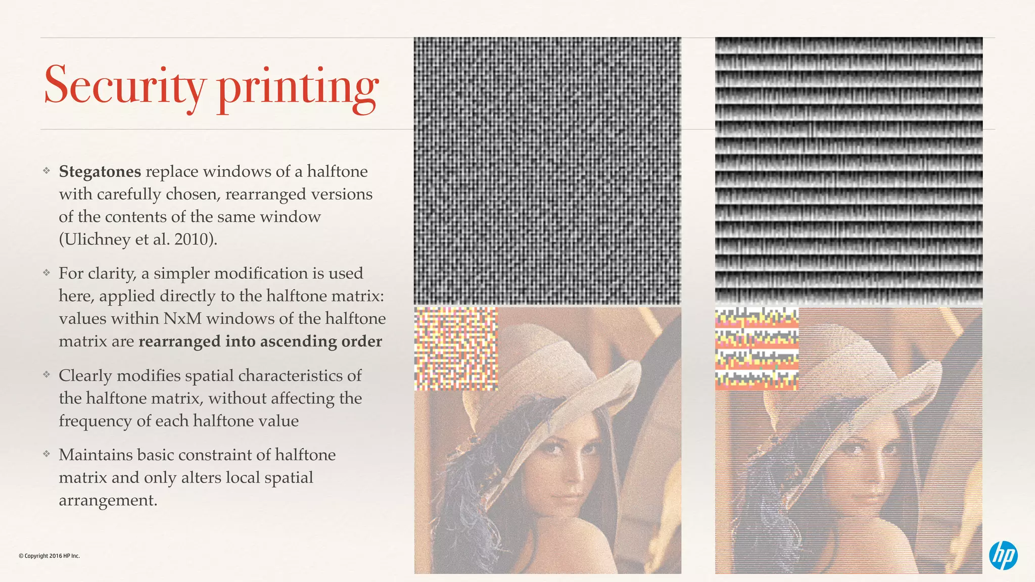 © Copyright 2016 HP Inc.
Security printing
❖ Stegatones replace windows of a halftone
with carefully chosen, rearranged versions
of the contents of the same window
(Ulichney et al. 2010).
❖ For clarity, a simpler modiﬁcation is used
here, applied directly to the halftone matrix:
values within NxM windows of the halftone
matrix are rearranged into ascending order
❖ Clearly modiﬁes spatial characteristics of
the halftone matrix, without affecting the
frequency of each halftone value
❖ Maintains basic constraint of halftone
matrix and only alters local spatial
arrangement.
 