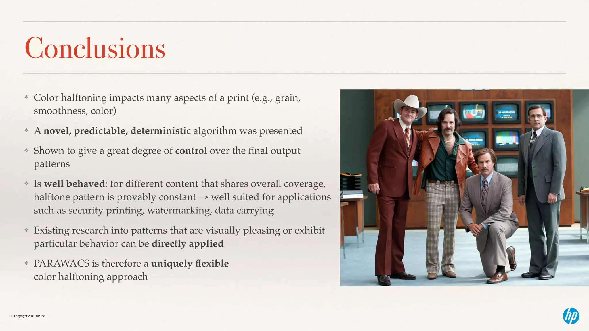 © Copyright 2016 HP Inc.
Conclusions
❖ Color halftoning impacts many aspects of a print (e.g., grain,
smoothness, color)
❖ A novel, predictable, deterministic algorithm was presented
❖ Shown to give a great degree of control over the ﬁnal output
patterns
❖ Is well behaved: for different content that shares overall coverage,
halftone pattern is provably constant → well suited for applications
such as security printing, watermarking, data carrying
❖ Existing research into patterns that are visually pleasing or exhibit
particular behavior can be directly applied
❖ PARAWACS is therefore a uniquely ﬂexible  
color halftoning approach
 