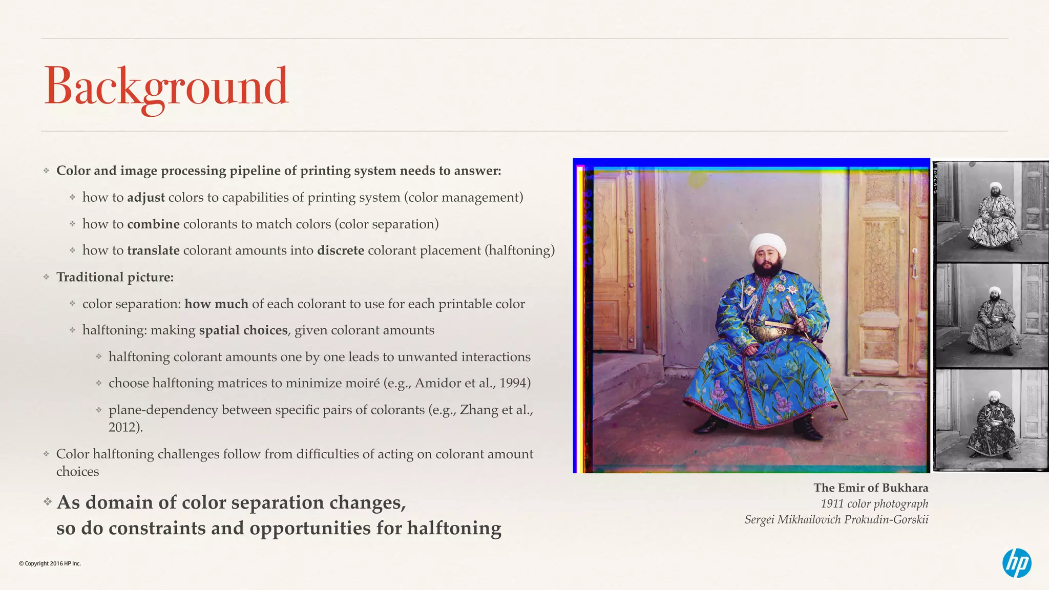 © Copyright 2016 HP Inc.
Background
❖ Color and image processing pipeline of printing system needs to answer:
❖ how to adjust colors to capabilities of printing system (color management)
❖ how to combine colorants to match colors (color separation)
❖ how to translate colorant amounts into discrete colorant placement (halftoning)
❖ Traditional picture:
❖ color separation: how much of each colorant to use for each printable color
❖ halftoning: making spatial choices, given colorant amounts
❖ halftoning colorant amounts one by one leads to unwanted interactions
❖ choose halftoning matrices to minimize moiré (e.g., Amidor et al., 1994)
❖ plane-dependency between speciﬁc pairs of colorants (e.g., Zhang et al.,
2012).
❖ Color halftoning challenges follow from difﬁculties of acting on colorant amount
choices
❖ As domain of color separation changes,  
so do constraints and opportunities for halftoning
The Emir of Bukhara  
1911 color photograph
Sergei Mikhailovich Prokudin-Gorskii
 