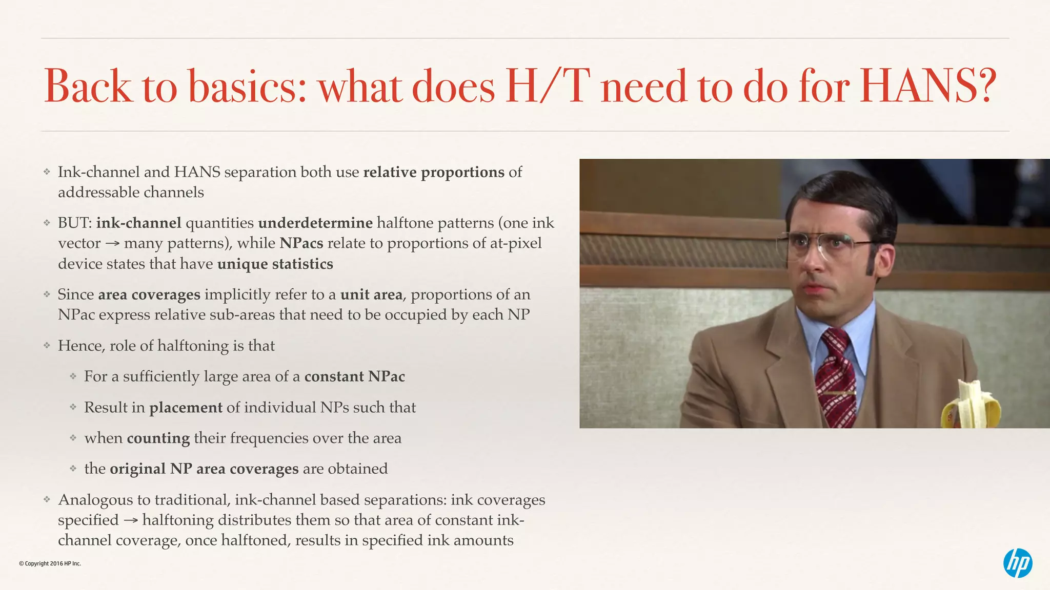 © Copyright 2016 HP Inc.
Back to basics: what does H/T need to do for HANS?
❖ Ink-channel and HANS separation both use relative proportions of
addressable channels
❖ BUT: ink-channel quantities underdetermine halftone patterns (one ink
vector → many patterns), while NPacs relate to proportions of at-pixel
device states that have unique statistics
❖ Since area coverages implicitly refer to a unit area, proportions of an
NPac express relative sub-areas that need to be occupied by each NP
❖ Hence, role of halftoning is that
❖ For a sufﬁciently large area of a constant NPac
❖ Result in placement of individual NPs such that
❖ when counting their frequencies over the area
❖ the original NP area coverages are obtained
❖ Analogous to traditional, ink-channel based separations: ink coverages
speciﬁed → halftoning distributes them so that area of constant ink-
channel coverage, once halftoned, results in speciﬁed ink amounts
 