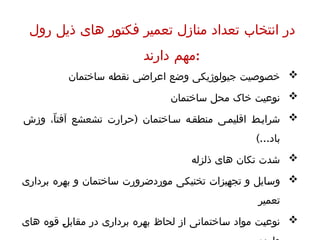 ‫رول‬ ‫ذیل‬ ‫های‬ ‫فکتور‬ ‫تعمیر‬ ‫منازل‬ ‫تعداد‬ ‫انتخاب‬ ‫در‬
‫دارند‬ ‫مهم‬:

‫ساختمان‬ ‫نقطه‬ ‫اعراضی‬ ‫وضع‬ ‫جیولوژیکی‬ ‫خصوصیت‬

‫ساختمان‬ ‫محل‬ ‫خاک‬ ‫نوعیت‬

(
‫وزش‬ ،ّ‫ا‬‫آفت‬ ‫تشعشع‬ ‫حرارت‬ ‫اختمان‬ ‫س‬ ‫ه‬‫منطق‬ ‫ی‬‫اقلیم‬ ‫ط‬‫شرای‬
)...‫باد‬

‫ذلزله‬ ‫های‬ ‫تکان‬ ‫شدت‬

‫برداری‬ ‫بهره‬ ‫و‬ ‫ساختمان‬ ‫موردضرورت‬ ‫تخنیکی‬ ‫تجهیزات‬ ‫و‬ ‫وسایل‬
‫تعمیر‬

‫های‬ ‫قوه‬ ‫مقابل‬ ‫در‬ ‫برداری‬ ‫بهره‬ ‫لحاظ‬ ‫از‬ ‫ساختمانی‬ ‫مواد‬ ‫نوعیت‬
 