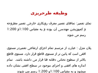 ‫طرحریزی‬ ‫وظیفه‬
‫تعمیر‬ ‫نمای‬
:
‫مطروحه‬ ‫تعمیر‬ ‫خارجی‬ ‫رویکاری‬ ‫معرف‬ ‫تعمیر‬ ‫نماهای‬
‫مقیاس‬ ‫به‬ ‫و‬ ‫بوده‬ ‫آن‬ ‫مهندسی‬ ‫کمپوزیشن‬ ‫و‬
1:100
‫و‬
1:200
‫شوند‬ ‫می‬ ‫رسم‬
‫منزل‬ ‫پالن‬
:
‫مستوی‬ ‫تعمیردر‬ ‫ارتفاعی‬ ‫اجزای‬ ‫تمام‬ ‫مرتسم‬ ‫از‬ ‫عبارت‬
.
‫قاطع‬ ‫مستوی‬ ‫دارد‬ ‫قرار‬ ‫قاطع‬ ‫مستوی‬ ‫از‬ ‫تر‬ ‫پائین‬ ‫که‬ ‫است‬ ‫افقی‬
‫می‬ ‫قرار‬ ‫ها‬ ‫دهانه‬ ‫تحتانی‬ ‫سطوح‬ ‫از‬ ‫باالتر‬
.
‫تمام‬ ‫باشد‬ ‫داشته‬
‫داده‬ ‫نشان‬ ‫افقی‬ ‫'طح‬
‫س‬ ‫در‬ ‫موجود‬ ‫اجزای‬ ‫و‬ ‫'ی‬
‫ق‬‫اف‬ ‫های‬ ‫اندازه‬
‫مقیاس‬ ‫به‬ ‫و‬ ‫میشود‬
1:100
‫و‬
1:200
‫شوند‬ ‫می‬ ‫رسم‬
 