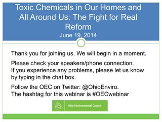 Toxic Chemicals in Our Homes and
All Around Us: The Fight for Real
Reform
June 19, 2014
Thank you for joining us. We will begin in a moment.
Please check your speakers/phone connection.
If you experience any problems, please let us know
by typing in the chat box.
Follow the OEC on Twitter: @OhioEnviro.
The hashtag for this webinar is #OECwebinar
 