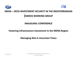 MENA – OECD INVESTMENT SECURITY IN THE MEDITERRANEAN

(ISMED) WORKING GROUP
INAUGURAL CONFERENCE

Fostering Infrastructure Investment in the MENA Region
Managing Risk in Uncertain Times

17/12/2013

Managing Risk in Infrastructure projects in
the MENA Region

1

 