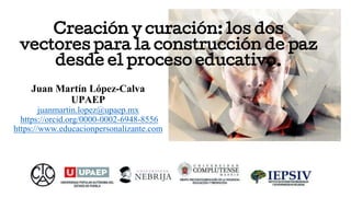 Creación y curación: los dos
vectores para la construcción de paz
desde el proceso educativo.
Juan Martín López-Calva
UPAEP
juanmartin.lopez@upaep.mx
https://orcid.org/0000-0002-6948-8556
https://www.educacionpersonalizante.com
 