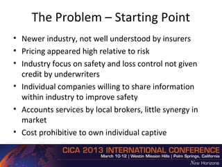 The Problem – Starting Point
• Newer industry, not well understood by insurers
• Pricing appeared high relative to risk
• Industry focus on safety and loss control not given
  credit by underwriters
• Individual companies willing to share information
  within industry to improve safety
• Accounts services by local brokers, little synergy in
  market
• Cost prohibitive to own individual captive
 