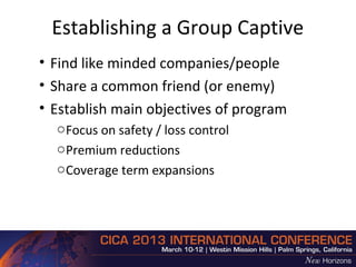 Establishing a Group Captive
• Find like minded companies/people
• Share a common friend (or enemy)
• Establish main objectives of program
  o Focus on safety / loss control
  o Premium reductions
  o Coverage term expansions
 