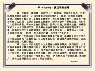 蟬  (Cicada) –   實況精彩紀錄  蟬， 古稱蜩、蚱蟬等，俗名“知了”、爬樹猴。它遍佈全世界，不管熱帶或寒帶地區都有，已知品種有 3000 餘種之多 ，隨著不同季節有春蟬、夏蟬、秋蟬與冬蟬之分；夏蟬聲音最嘹亮，而冬蟬的聲音最小，是故有「噤若寒蟬」的成語，秋蟬的聲音最哀婉淒慘，所以常會以「秋蟬悲鳴」來形容女人的傷心情景。蟬的一生有四個階段，即卵、幼蟲、擬蛹和成蟲。雌蟬通常於 7 ～ 8 月份產卵于孔，幼蟲孵化後會隨樹枝或自造細絲落到地面入土中，幼蟲在地下生活的時間很長，最短也要 2 年左右，一般要過 4 ～ 5 年，長的要經過 12 ～ 13 年 ，在北美洲的蟬，甚至要 17 年之久。  蟬的一生絕大部分在黑暗寂靜的塵土中度過，成蟲最多只有十多天日子是活在陽光下高聲歌唱。它以短暫的生命，禮讚著大自然的美妙，完成生命責任後，又歸回塵土。 蟬，自古以來就受到不少文人墨客的青睞和讚美，我們在詩、文章或歌曲中就會欣賞到精美的詞句，甚至在武俠小說中常常會看到〝蟬功〞或是解毒、治傷特殊秘方。 因此，蟬在我的腦海中充滿了一種神秘的色彩。我在小孩時期，更是喜歡爬上樹梢抓蟬，將它放在玻璃瓶內，傾聽它的蟬鳴。 我高中同學寄來一可貴的 E-Mail ，內有精美的「金蟬脫殼」實況照片，我將它重新整理成 Slide ，希望您喜歡。 Patrick 