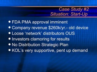 Case Study #2 Situation: Start-Up  FDA PMA approval imminent Company revenue $260k/yr.- old device Loose ‘network’ distributors OUS Investors clamoring for results No Distribution Strategic Plan KOL’s very supportive, pent up demand 
