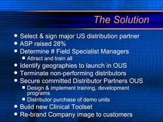 The Solution Select & sign major US distribution partner ASP raised 28% Determine # Field Specialist Managers Attract and train all Identify geographies to launch in OUS Terminate non-performing distributors Secure committed Distributor Partners OUS  Design & implement training, development programs Distributor purchase of demo units Build new Clinical Toolset Re-brand Company image to customers 