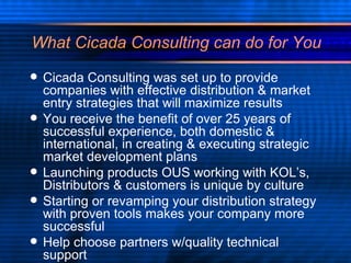 What Cicada Consulting can do for You Cicada Consulting was set up to provide companies with effective distribution & market entry strategies that will maximize results You receive the benefit of over 25 years of successful experience, both domestic & international, in creating & executing strategic market development plans Launching products OUS working with KOL’s, Distributors & customers is unique by culture Starting or revamping your distribution strategy with proven tools makes your company more successful Help choose partners w/quality technical support  