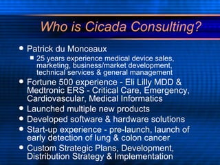 Who is Cicada Consulting? Patrick du Monceaux 25 years experience medical device sales, marketing, business/market development, technical services & general management Fortune 500 experience - Eli Lilly MDD & Medtronic ERS - Critical Care, Emergency, Cardiovascular, Medical Informatics Launched multiple new products Developed software & hardware solutions Start-up experience - pre-launch, launch of early detection of lung & colon cancer Custom Strategic Plans, Development, Distribution Strategy & Implementation  